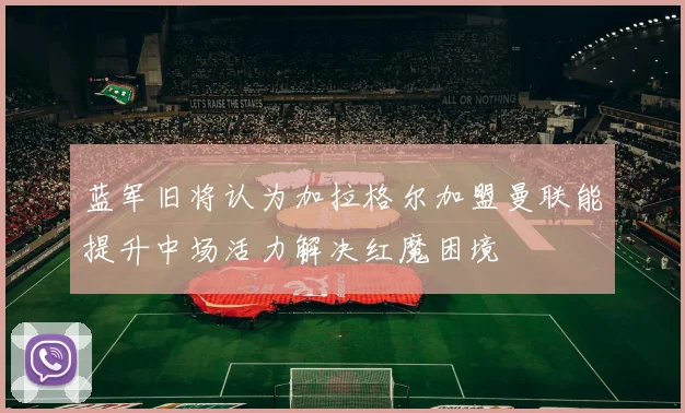 蓝军旧将认为加拉格尔加盟曼联能提升中场活力解决红魔困境