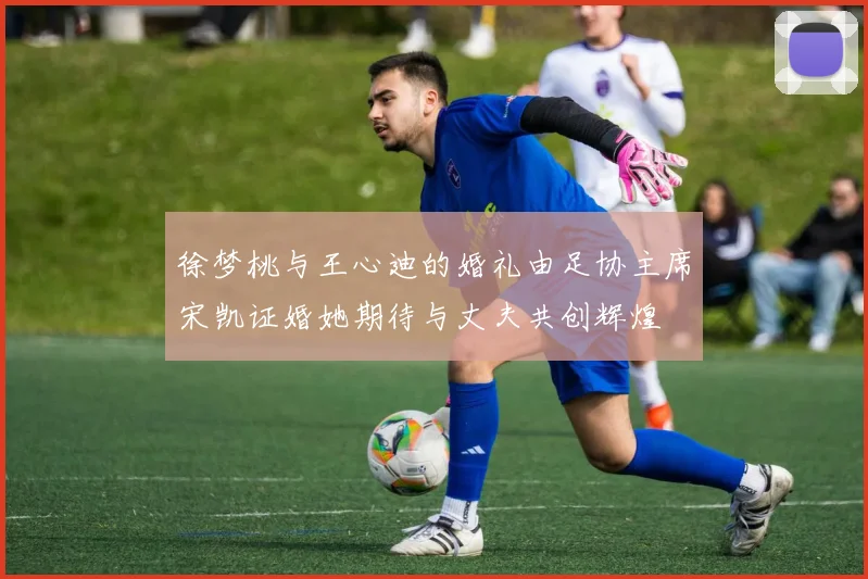 徐梦桃与王心迪的婚礼由足协主席宋凯证婚她期待与丈夫共创辉煌