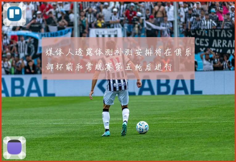 媒体人透露体测补测安排将在俱乐部杯前和常规赛第五轮后进行