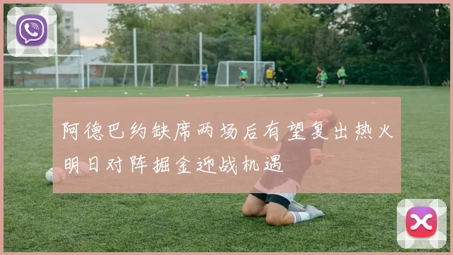 阿德巴约缺席两场后有望复出热火明日对阵掘金迎战机遇