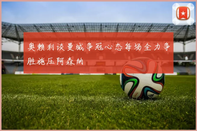 奥赖利谈曼城争冠心态每场全力争胜施压阿森纳