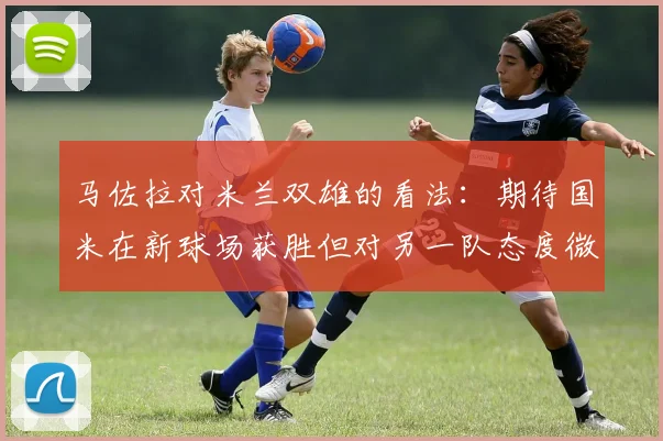 马佐拉对米兰双雄的看法：期待国米在新球场获胜但对另一队态度微妙