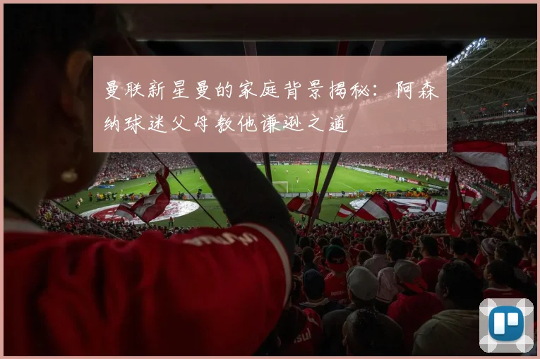 曼联新星曼的家庭背景揭秘：阿森纳球迷父母教他谦逊之道