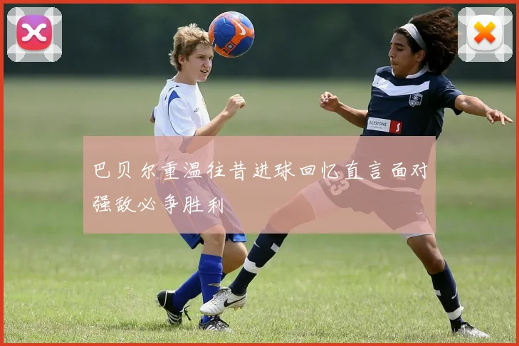 巴贝尔重温往昔进球回忆直言面对强敌必争胜利