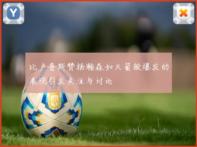 比卢普斯赞杨瀚森如火箭般爆发的表现引发关注与讨论