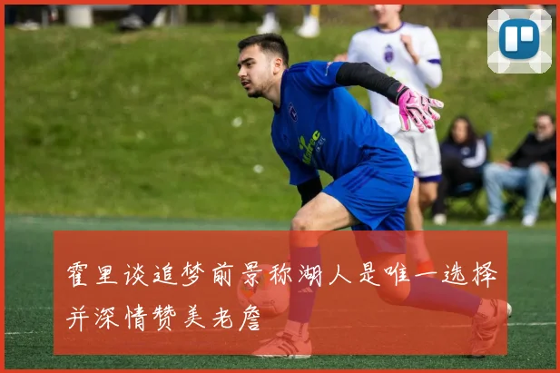 霍里谈追梦前景称湖人是唯一选择并深情赞美老詹