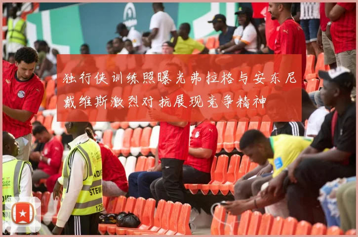 独行侠训练照曝光弗拉格与安东尼戴维斯激烈对抗展现竞争精神