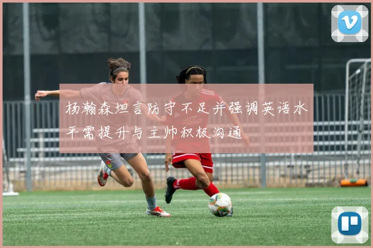 杨瀚森坦言防守不足并强调英语水平需提升与主帅积极沟通
