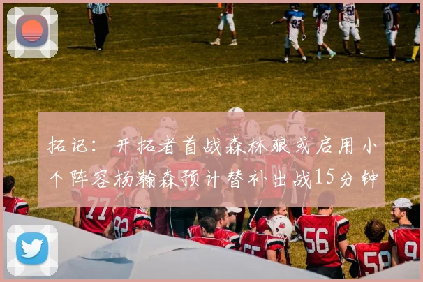 拓记：开拓者首战森林狼或启用小个阵容杨瀚森预计替补出战15分钟