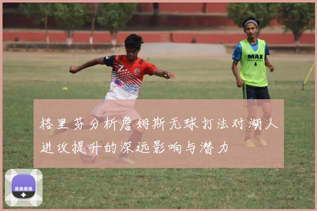 格里芬分析詹姆斯无球打法对湖人进攻提升的深远影响与潜力