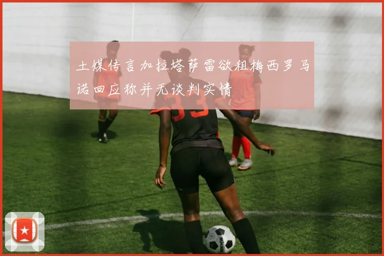 土媒传言加拉塔萨雷欲租梅西罗马诺回应称并无谈判实情