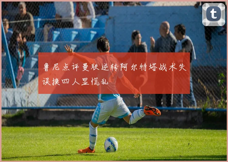 鲁尼点评曼联逆转阿尔特塔战术失误换四人显慌乱