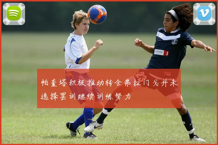 帕奎塔积极推动转会弗拉门戈并未选择罢训继续训练努力