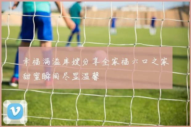 幸福满溢库嫂分享全家福六口之家甜蜜瞬间尽显温馨