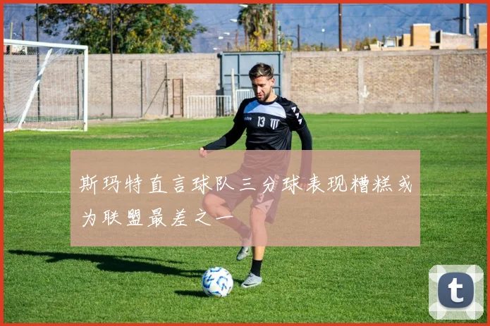 斯玛特直言球队三分球表现糟糕或为联盟最差之一