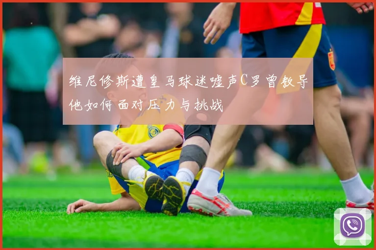 维尼修斯遭皇马球迷嘘声C罗曾教导他如何面对压力与挑战