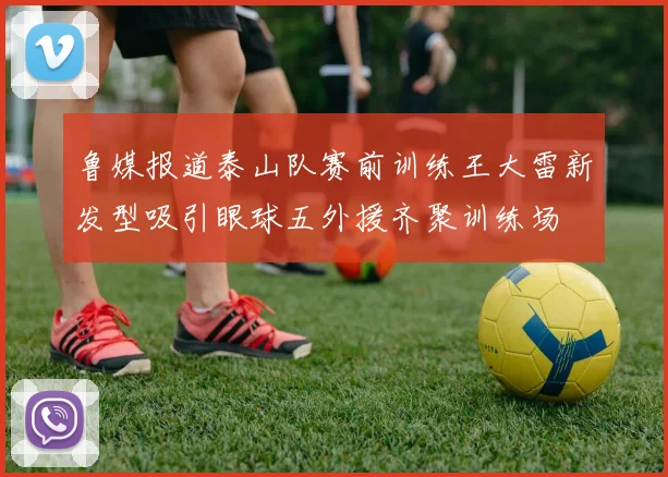 鲁媒报道泰山队赛前训练王大雷新发型吸引眼球五外援齐聚训练场